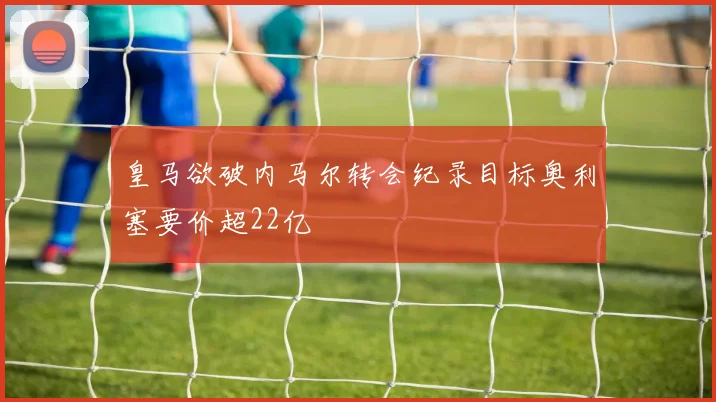 皇马欲破内马尔转会纪录目标奥利塞要价超22亿