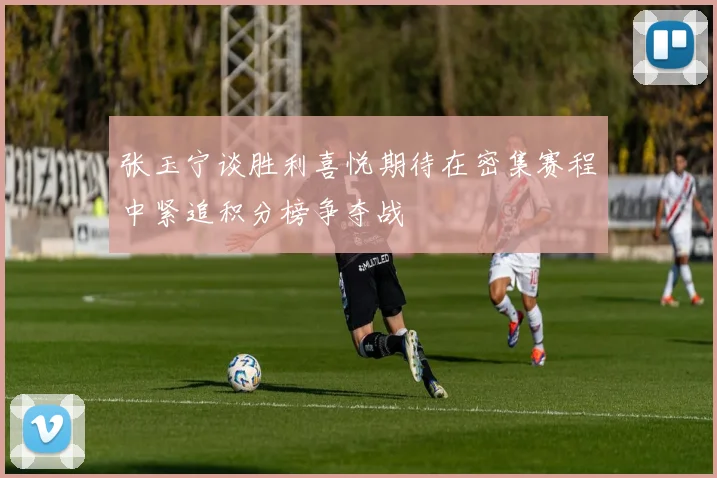 张玉宁谈胜利喜悦期待在密集赛程中紧追积分榜争夺战