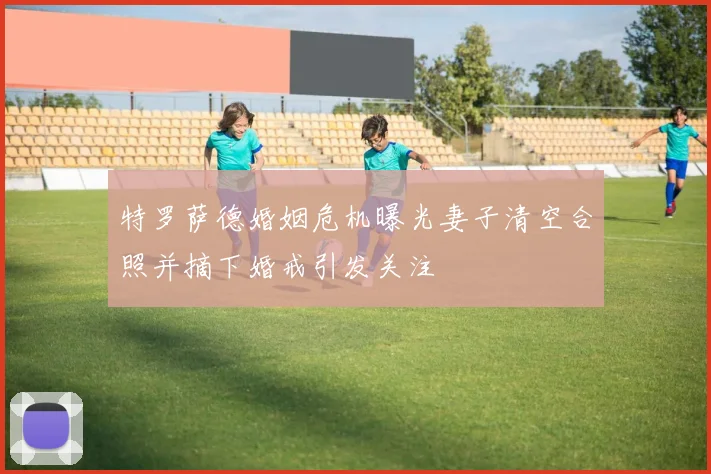 特罗萨德婚姻危机曝光妻子清空合照并摘下婚戒引发关注