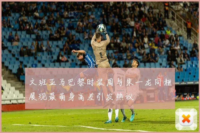 文班亚马巴黎时装周与朱一龙同框展现最萌身高差引发热议