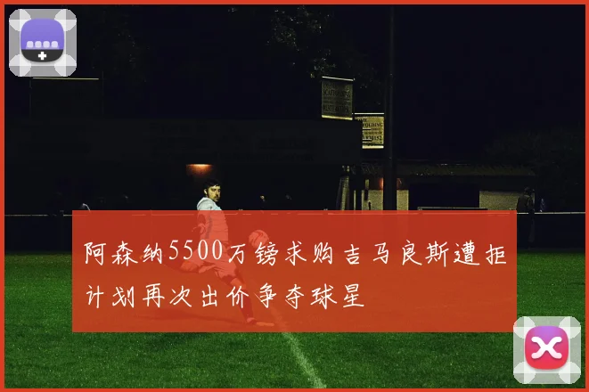 阿森纳5500万镑求购吉马良斯遭拒计划再次出价争夺球星