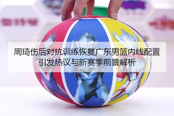 周琦伤后对抗训练恢复广东男篮内线配置引发热议与新赛季前景解析（HBSPORTS）